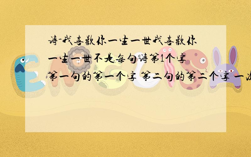 诗-我喜欢你一生一世我喜欢你一生一世不是每句诗第1个字 第一句的第一个字 第二句的第二个字 一次类推~