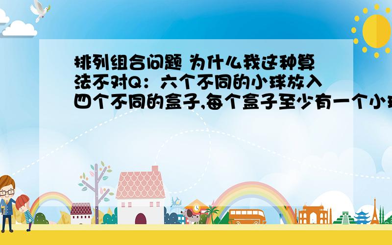 排列组合问题 为什么我这种算法不对Q：六个不同的小球放入四个不同的盒子,每个盒子至少有一个小球我的思路：先在六个小球中取出四个,在四个盒子中各占一个位置,就是A（6,4）然后剩下