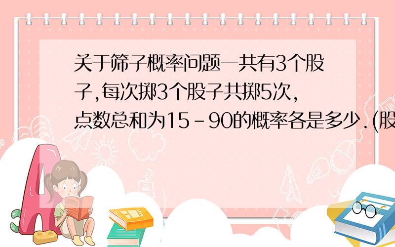 关于筛子概率问题一共有3个股子,每次掷3个股子共掷5次,点数总和为15-90的概率各是多少.(股子有6个面)最好把过程说出来,各是多少,意思是说出现15点、16点、17点、18点.......90点的概率各是多