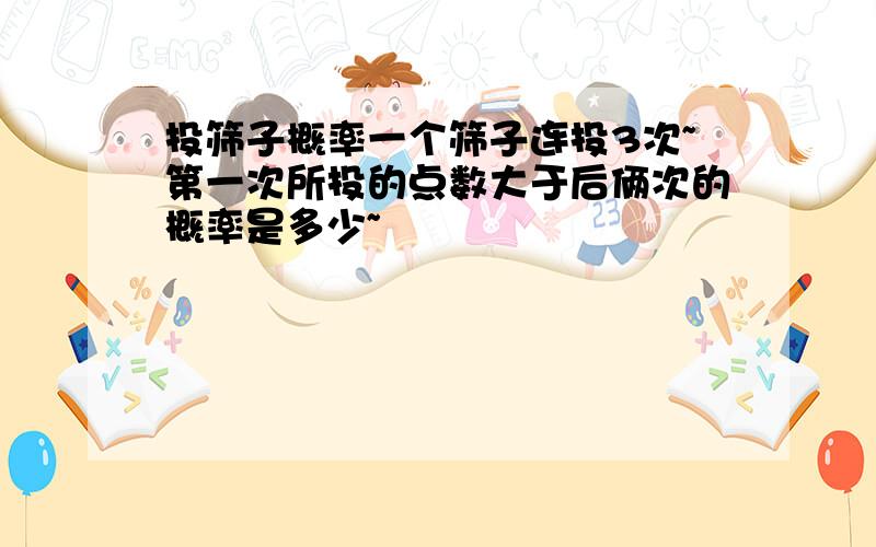 投筛子概率一个筛子连投3次~第一次所投的点数大于后俩次的概率是多少~