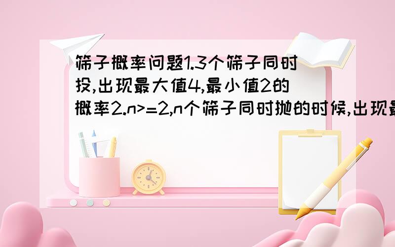 筛子概率问题1.3个筛子同时投,出现最大值4,最小值2的概率2.n>=2,n个筛子同时抛的时候,出现最大值4,最小值2的概率回答的越详细越好啊