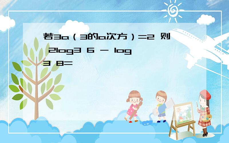 若3a（3的a次方）=2 则 2log3 6 - log3 8=