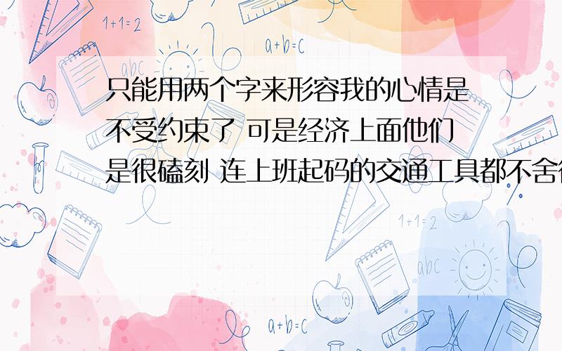 只能用两个字来形容我的心情是不受约束了 可是经济上面他们是很磕刻 连上班起码的交通工具都不舍得给我买一个 而我妹一次的的奶粉钱就要七 八 百