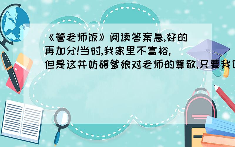 《管老师饭》阅读答案急,好的再加分!当时,我家里不富裕,但是这并妨碍爹娘对老师的尊敬,只要我回家大声宣布“明天管老师饭”的时候,他们脸上便有信徒般的虔诚,便立刻着手买肉摘菜蒸馒