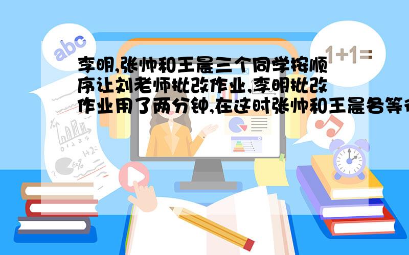 李明,张帅和王晨三个同学按顺序让刘老师批改作业,李明批改作业用了两分钟,在这时张帅和王晨各等待了几分钟