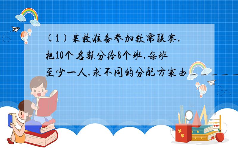 (1)某校准备参加数需联赛,把10个名额分给8个班,每班至少一人,求不同的分配方案由____________种.(2)书店有11种杂志,2元1本的8种,1元1本的3种,小张用10元买杂志,每种至多买一本,10元刚好用完,则不