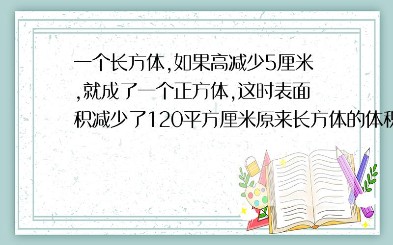 一个长方体,如果高减少5厘米,就成了一个正方体,这时表面积减少了120平方厘米原来长方体的体积是多少立方厘米