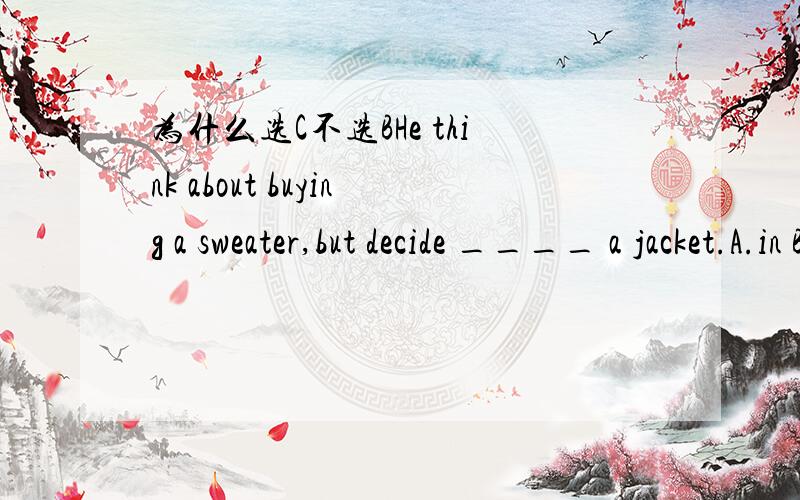 为什么选C不选BHe think about buying a sweater,but decide ____ a jacket.A.in B.on C.to D.with打 错了，选B