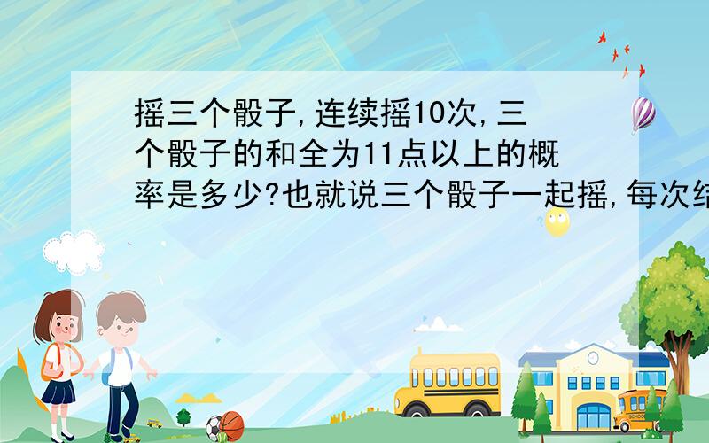 摇三个骰子,连续摇10次,三个骰子的和全为11点以上的概率是多少?也就说三个骰子一起摇,每次结果三个骰子的点数相加,点数之和3——10为小,11——18为大,请问,连续摇10次,点数之和均为大或小