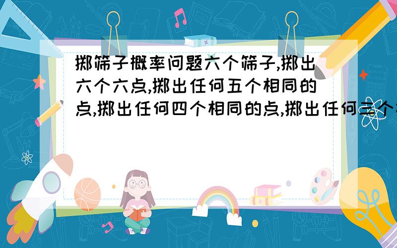 掷筛子概率问题六个筛子,掷出六个六点,掷出任何五个相同的点,掷出任何四个相同的点,掷出任何三个相同的点的概率分别是多少