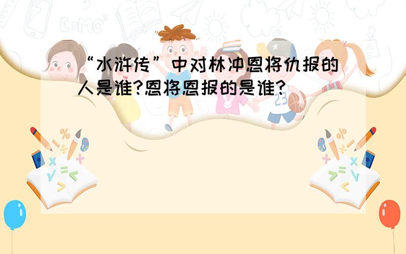 “水浒传”中对林冲恩将仇报的人是谁?恩将恩报的是谁?