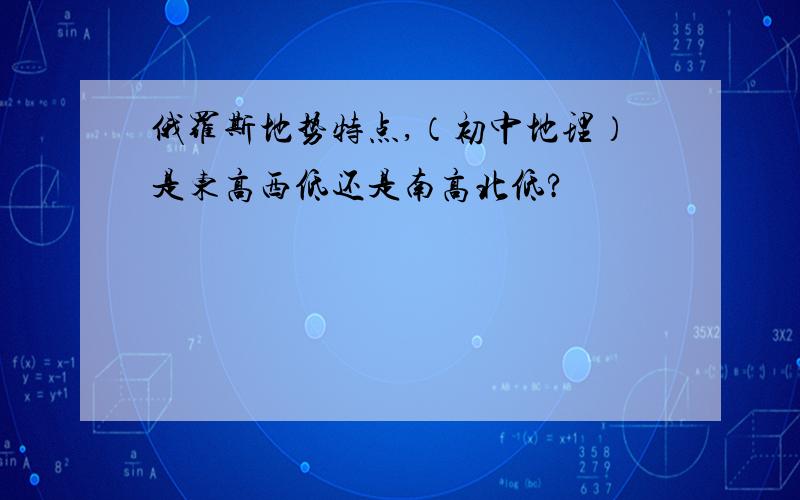 俄罗斯地势特点,（初中地理）是东高西低还是南高北低?