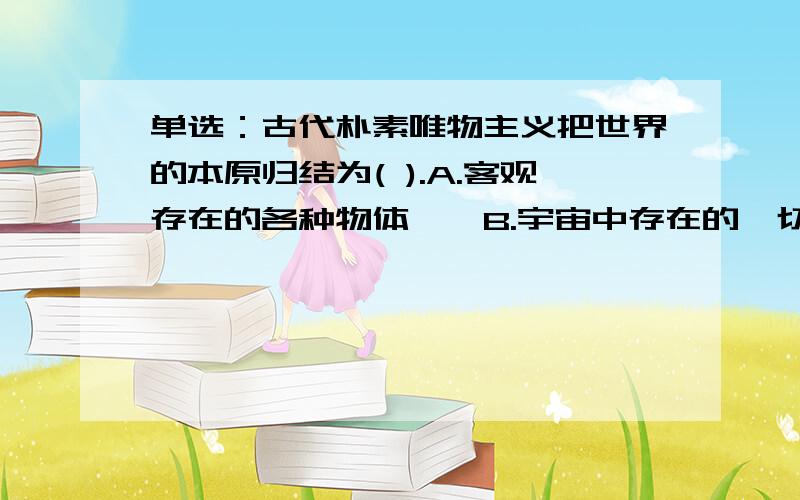 单选：古代朴素唯物主义把世界的本原归结为( ).A.客观存在的各种物体　　B.宇宙中存在的一切现象　　C.物质的具体形态和结构　　D.某种具体的“原初物质”明明就第四个 为什么那么多百