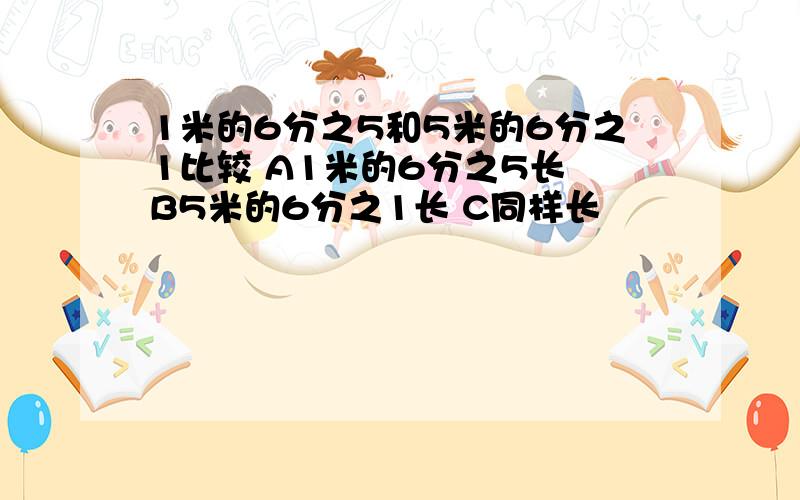 1米的6分之5和5米的6分之1比较 A1米的6分之5长 B5米的6分之1长 C同样长