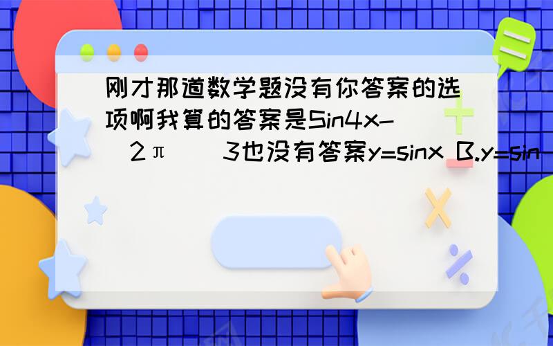 刚才那道数学题没有你答案的选项啊我算的答案是Sin4x-(2π)／3也没有答案y=sinx B.y=sin(4x-三分之π) C.y=sin(x-π／3) Dsin(4x-π)