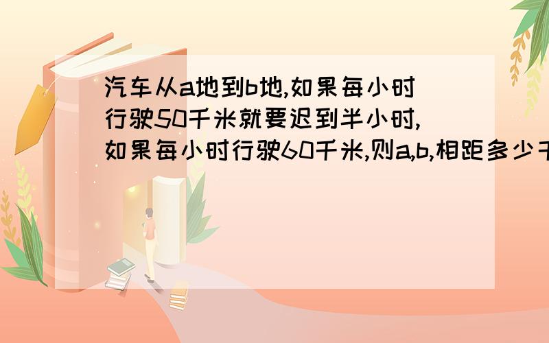 汽车从a地到b地,如果每小时行驶50千米就要迟到半小时,如果每小时行驶60千米,则a,b,相距多少千米