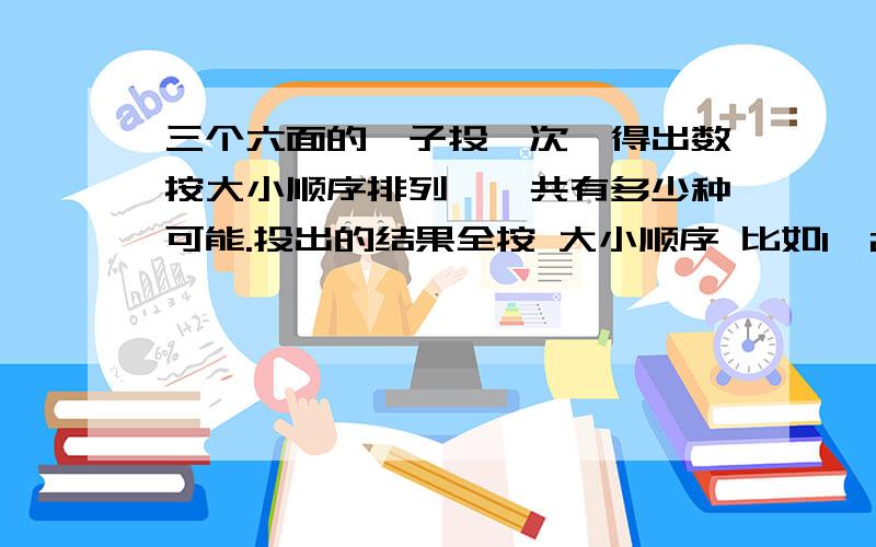 三个六面的骰子投一次,得出数按大小顺序排列,一共有多少种可能.投出的结果全按 大小顺序 比如1,2,3 最好给出公式呢