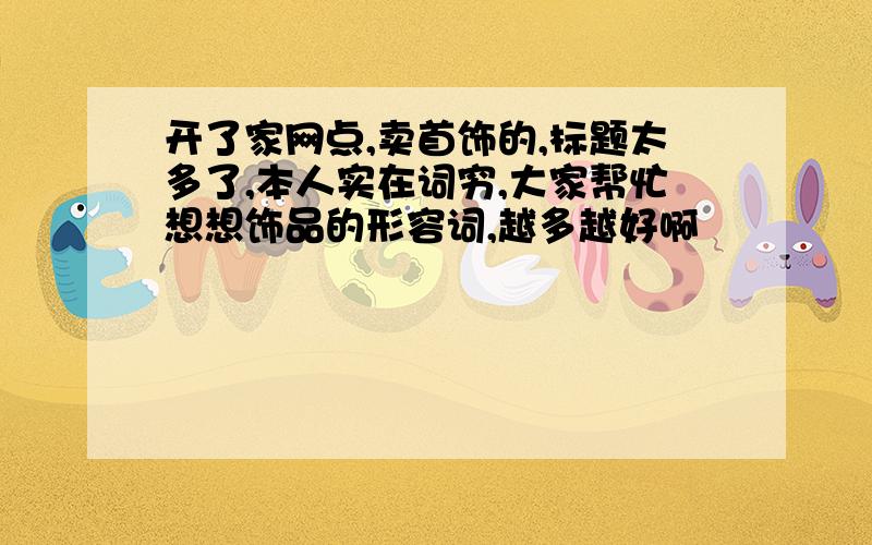 开了家网点,卖首饰的,标题太多了,本人实在词穷,大家帮忙想想饰品的形容词,越多越好啊