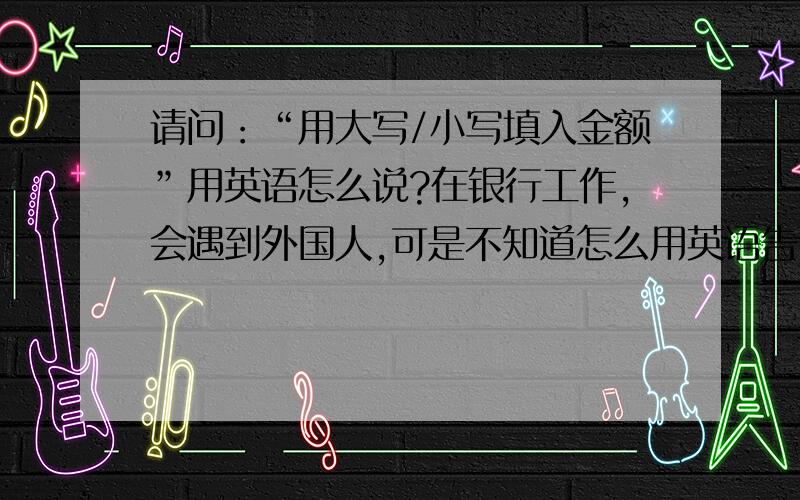 请问：“用大写/小写填入金额”用英语怎么说?在银行工作,会遇到外国人,可是不知道怎么用英语告诉他们用大小写填写取款单……