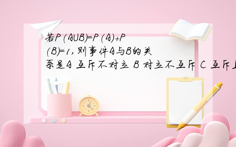 若P(AUB)=P(A)+P(B)=1,则事件A与B的关系是A 互斥不对立 B 对立不互斥 C 互斥且对立 D以上答案都不对为什么选择D