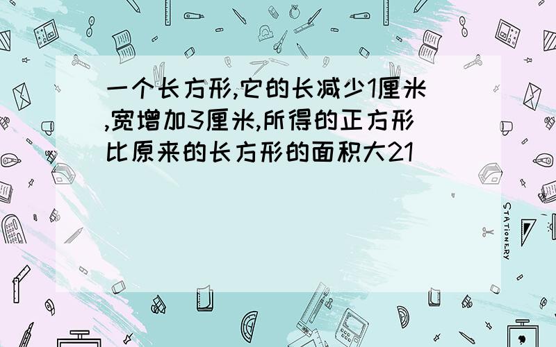 一个长方形,它的长减少1厘米,宽增加3厘米,所得的正方形比原来的长方形的面积大21