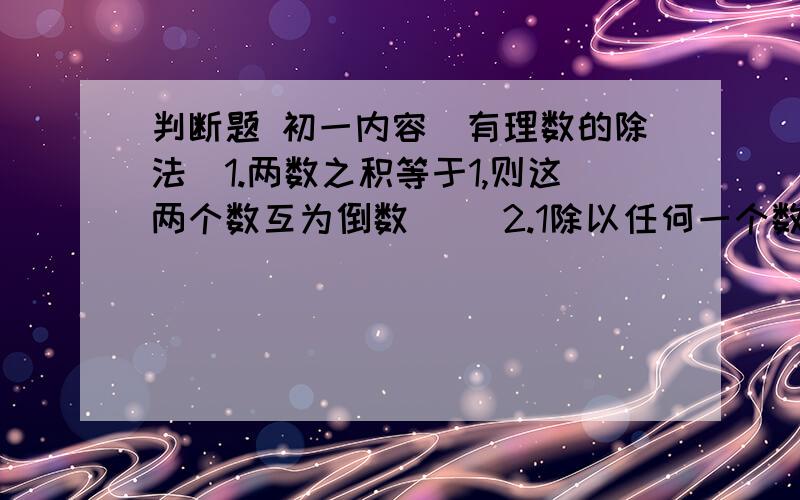 判断题 初一内容（有理数的除法）1.两数之积等于1,则这两个数互为倒数（ ）2.1除以任何一个数的商叫做这个数的倒数（ ）3.倒数等于它本身的数有+（提示!符号+的下面有一横）1或0（ ）4.0