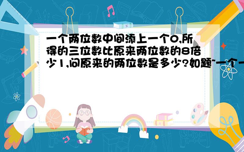 一个两位数中间添上一个0,所得的三位数比原来两位数的8倍少1,问原来的两位数是多少?如题~一个一个的试都试不出来……教教我吧~拜托……我刚小学毕业……能不能再明了些？