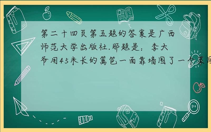 第二十四页第五题的答案是广西师范大学出版社.那题是：李大爷用45米长的篱笆一面靠墙围了一个菜园（如图）,这个菜园的面积是多少平方米?