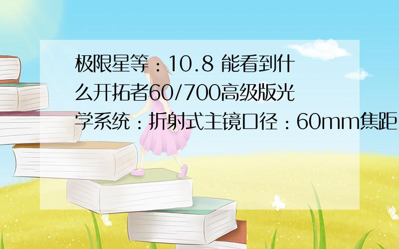 极限星等：10.8 能看到什么开拓者60/700高级版光学系统：折射式主镜口径：60mm焦距：700mm焦比：11.7分辨率：1.93〃极限星等：10.8集光力：73X主镜长度：720mm支架：U型支架三脚架：TP4式脚架主