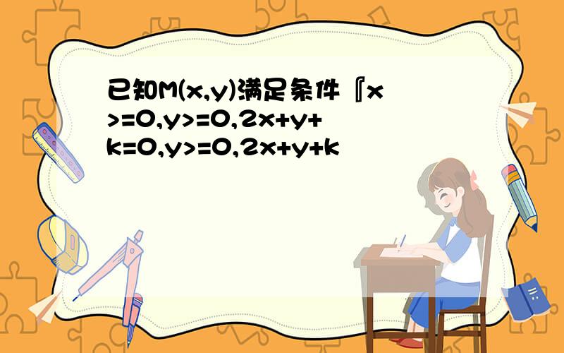 已知M(x,y)满足条件『x>=0,y>=0,2x+y+k=0,y>=0,2x+y+k