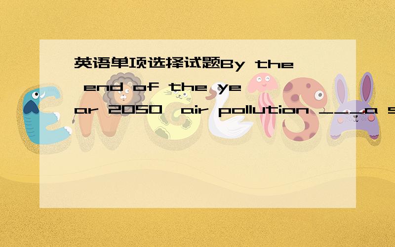 英语单项选择试题By the end of the year 2050,air pollution ___a serious problem that endangers the health of the human race.A.will have become B.shall become C.will become D.shall have become本人刚考完的英语试题.望详尽解释,并