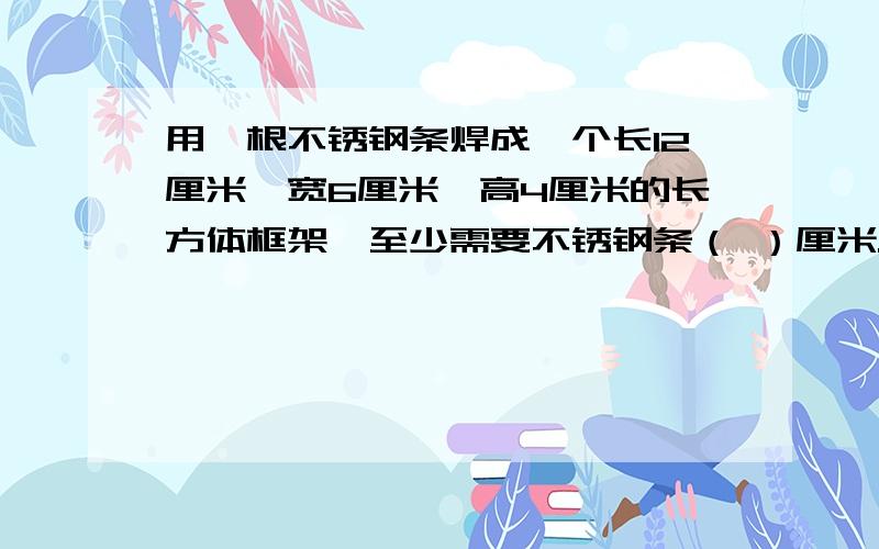 用一根不锈钢条焊成一个长12厘米、宽6厘米、高4厘米的长方体框架,至少需要不锈钢条（ ）厘米.