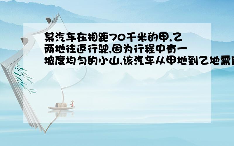 某汽车在相距70千米的甲,乙两地往返行驶,因为行程中有一坡度均匀的小山,该汽车从甲地到乙地需用2小时30分钟,而从乙地返回甲地需用2小时18分钟.若汽车在平地上每小时行30千米,山坡每小时