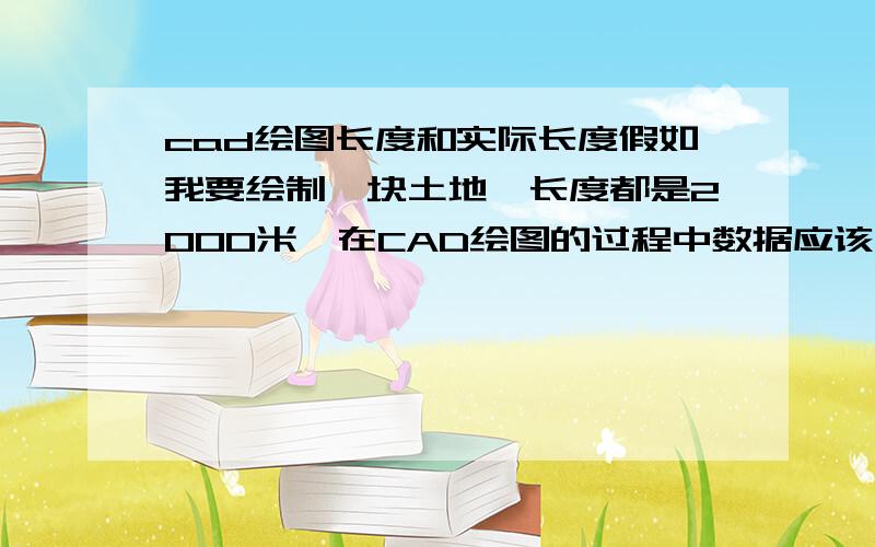 cad绘图长度和实际长度假如我要绘制一块土地,长度都是2000米,在CAD绘图的过程中数据应该输多少,然后出图的时候比例该怎么弄?弟兄些别笑我,我刚接触CAD.