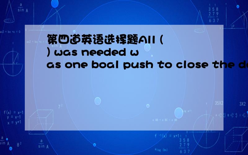 第四道英语选择题All ( ) was needed was one boal push to close the deal.A.that B.what C.there D.whichboal的词义没查到,怎么翻译?怎么选?Once a standard was ratified,all that was needed to bring deployed modems into compliance was a