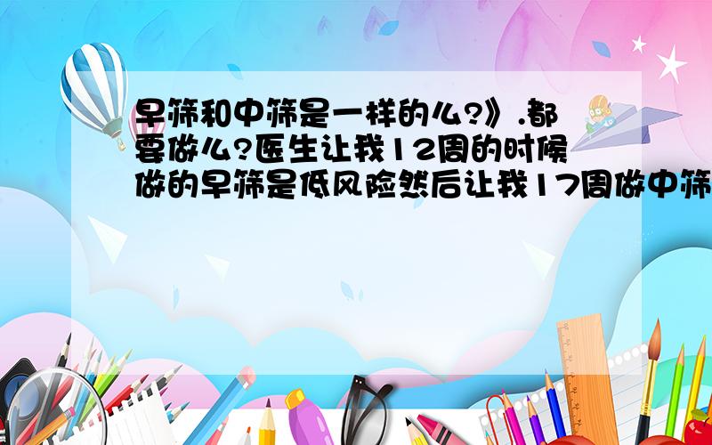 早筛和中筛是一样的么?》.都要做么?医生让我12周的时候做的早筛是低风险然后让我17周做中筛中筛是什么?跟早筛是一样的么?有没有宝妈们遇到过?