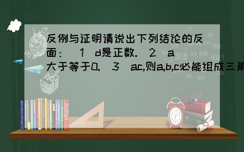 反例与证明请说出下列结论的反面：（1）d是正数.（2）a大于等于0.（3）ac,则a,b,c必能组成三角形”的真假,并给出证明.