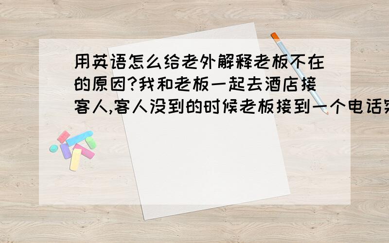 用英语怎么给老外解释老板不在的原因?我和老板一起去酒店接客人,客人没到的时候老板接到一个电话突然走了,我该怎么跟客人解释?说一些什么样的话?