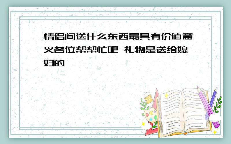 情侣间送什么东西最具有价值意义各位帮帮忙吧 礼物是送给媳妇的