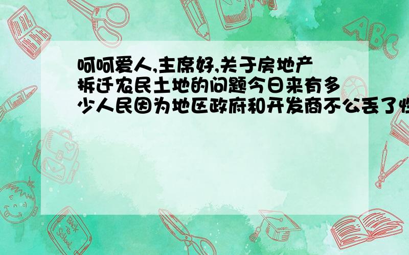 呵呵爱人,主席好,关于房地产拆迁农民土地的问题今日来有多少人民因为地区政府和开发商不公丢了性命,您在政期间也该考察考察民风.政府的形象何在?开发商的目的是爱民吗?发布强令拆迁