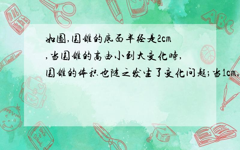 如图,圆锥的底面半径是2cm,当圆锥的高由小到大变化时,圆锥的体积也随之发生了变化问题；当1cm,10cm时,圆锥的体积分别是多少救命啊