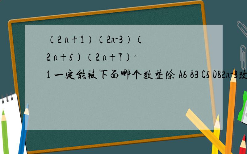 （2 n+1）（2n-3）（2 n+5）（2 n+7）-1 一定能被下面哪个数整除 A6 B3 C5 D82n-3改成2n+3