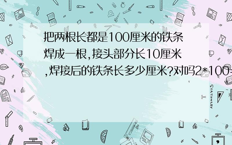 把两根长都是100厘米的铁条焊成一根,接头部分长10厘米,焊接后的铁条长多少厘米?对吗2*100=200,+上接头的10=210