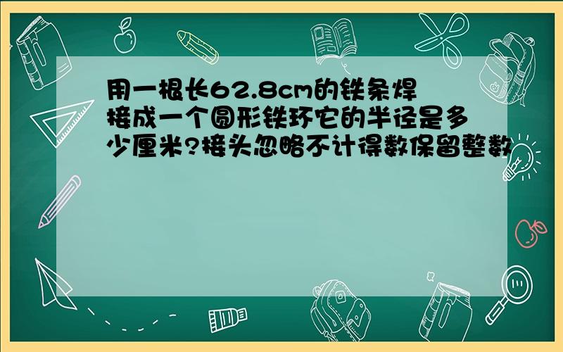 用一根长62.8cm的铁条焊接成一个圆形铁环它的半径是多少厘米?接头忽略不计得数保留整数