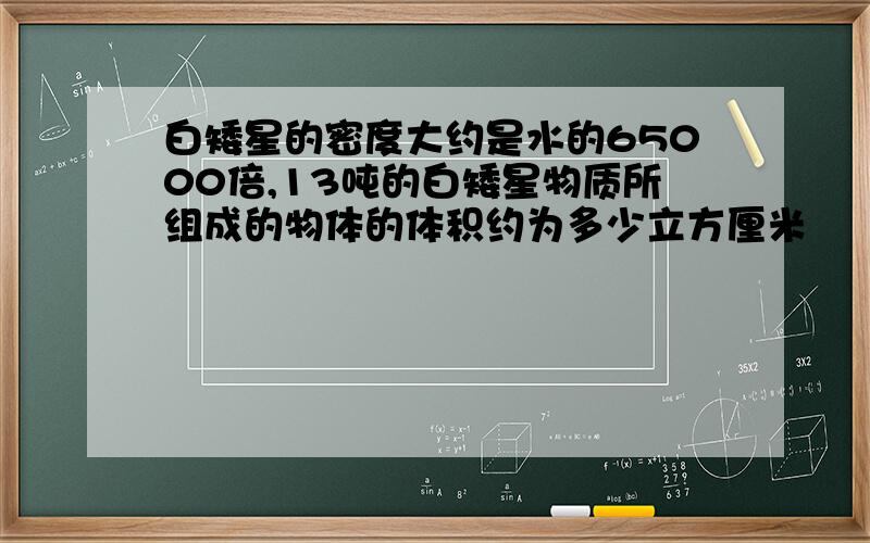 白矮星的密度大约是水的65000倍,13吨的白矮星物质所组成的物体的体积约为多少立方厘米