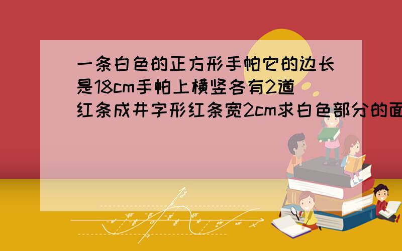 一条白色的正方形手帕它的边长是18cm手帕上横竖各有2道红条成井字形红条宽2cm求白色部分的面积