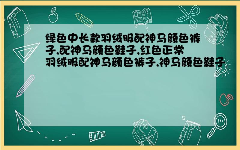 绿色中长款羽绒服配神马颜色裤子,配神马颜色鞋子,红色正常羽绒服配神马颜色裤子,神马颜色鞋子