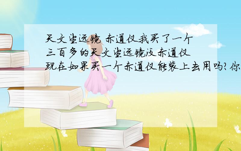 天文望远镜 赤道仪我买了一个三百多的天文望远镜没赤道仪 现在如果买一个赤道仪能装上去用吗?你说的什么呀 我只想问你能装不?1