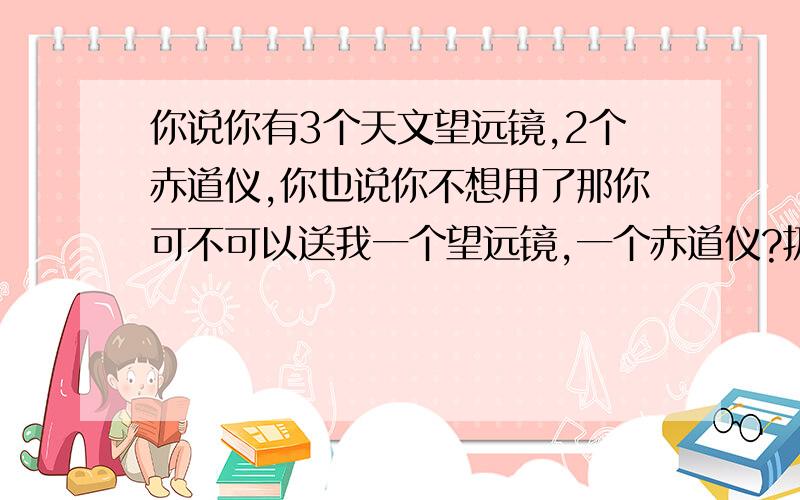 你说你有3个天文望远镜,2个赤道仪,你也说你不想用了那你可不可以送我一个望远镜,一个赤道仪?扔了,发霉了也怪可惜的,