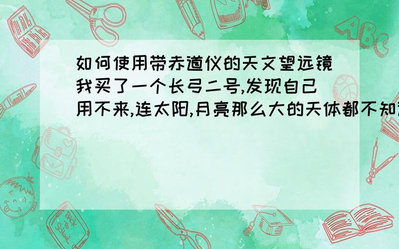 如何使用带赤道仪的天文望远镜我买了一个长弓二号,发现自己用不来,连太阳,月亮那么大的天体都不知道怎么用望远镜对准,更不用说土星,木星这样的天体了!谁教教我用啊?我第一步是想看月